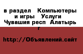  в раздел : Компьютеры и игры » Услуги . Чувашия респ.,Алатырь г.